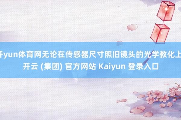 开yun体育网无论在传感器尺寸照旧镜头的光学教化上-开云 (集团) 官方网站 Kaiyun 登录入口
