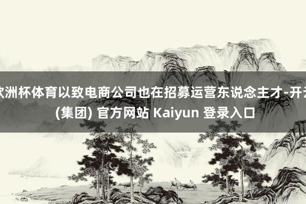 欧洲杯体育以致电商公司也在招募运营东说念主才-开云 (集团) 官方网站 Kaiyun 登录入口