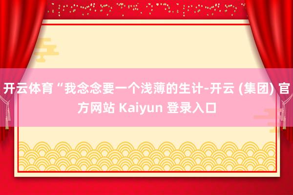 开云体育“我念念要一个浅薄的生计-开云 (集团) 官方网站 Kaiyun 登录入口