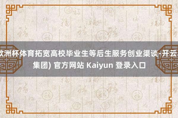 欧洲杯体育拓宽高校毕业生等后生服务创业渠谈-开云 (集团) 官方网站 Kaiyun 登录入口