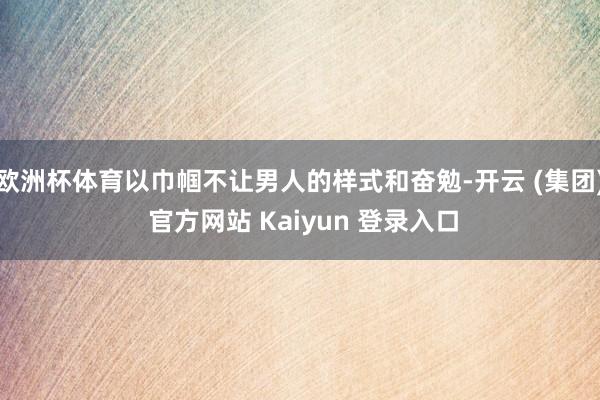 欧洲杯体育以巾帼不让男人的样式和奋勉-开云 (集团) 官方网站 Kaiyun 登录入口