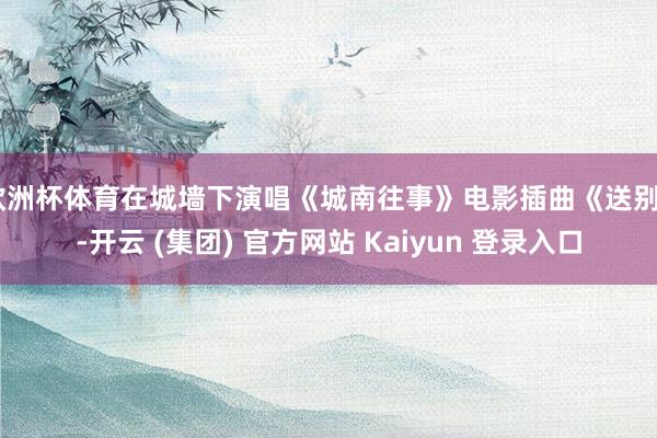 欧洲杯体育在城墙下演唱《城南往事》电影插曲《送别》-开云 (集团) 官方网站 Kaiyun 登录入口