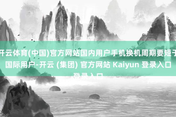 开云体育(中国)官方网站国内用户手机换机周期要短于国际用户-开云 (集团) 官方网站 Kaiyun 登录入口