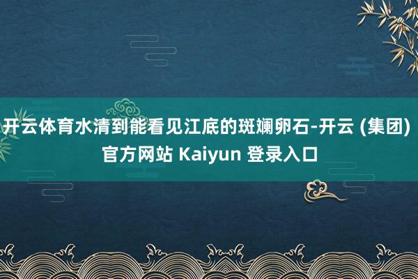 开云体育水清到能看见江底的斑斓卵石-开云 (集团) 官方网站 Kaiyun 登录入口