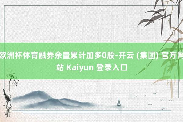 欧洲杯体育融券余量累计加多0股-开云 (集团) 官方网站 Kaiyun 登录入口