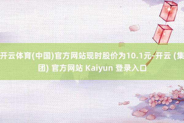开云体育(中国)官方网站现时股价为10.1元-开云 (集团) 官方网站 Kaiyun 登录入口