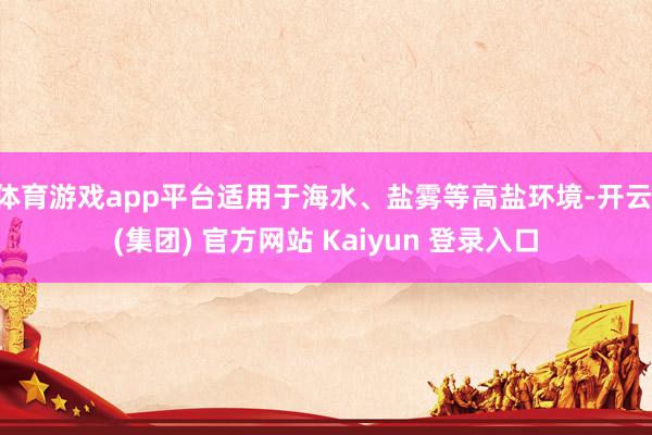 体育游戏app平台适用于海水、盐雾等高盐环境-开云 (集团) 官方网站 Kaiyun 登录入口
