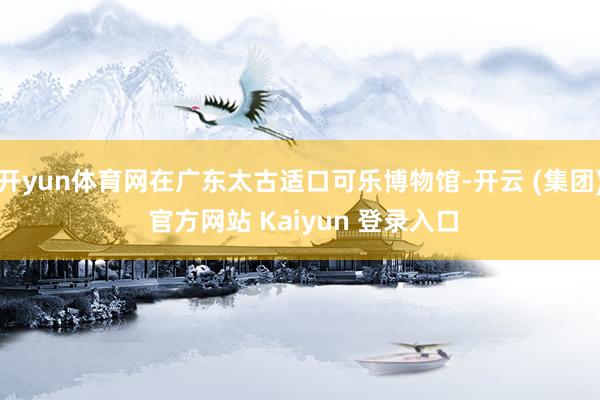 开yun体育网在广东太古适口可乐博物馆-开云 (集团) 官方网站 Kaiyun 登录入口