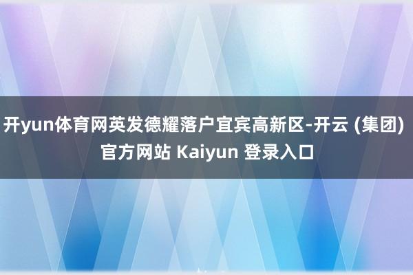 开yun体育网英发德耀落户宜宾高新区-开云 (集团) 官方网站 Kaiyun 登录入口