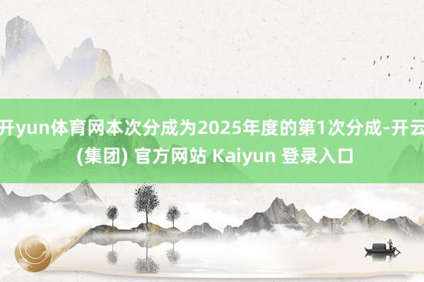 开yun体育网本次分成为2025年度的第1次分成-开云 (集团) 官方网站 Kaiyun 登录入口