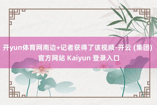 开yun体育网南边+记者获得了该视频-开云 (集团) 官方网站 Kaiyun 登录入口
