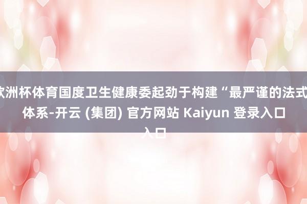 欧洲杯体育国度卫生健康委起劲于构建“最严谨的法式”体系-开云 (集团) 官方网站 Kaiyun 登录入口