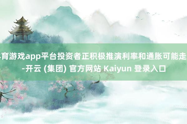体育游戏app平台投资者正积极推演利率和通胀可能走向-开云 (集团) 官方网站 Kaiyun 登录入口