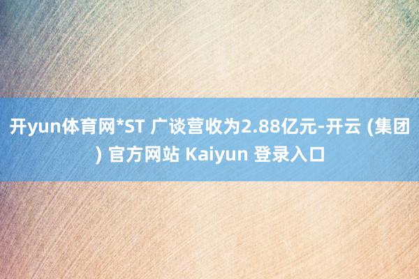 开yun体育网*ST 广谈营收为2.88亿元-开云 (集团) 官方网站 Kaiyun 登录入口