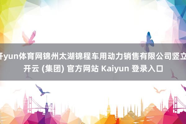 开yun体育网锦州太湖锦程车用动力销售有限公司竖立-开云 (集团) 官方网站 Kaiyun 登录入口