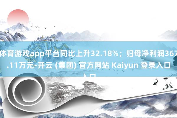 体育游戏app平台同比上升32.18%；归母净利润367.11万元-开云 (集团) 官方网站 Kaiyun 登录入口