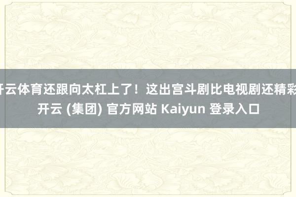 开云体育还跟向太杠上了！这出宫斗剧比电视剧还精彩-开云 (集团) 官方网站 Kaiyun 登录入口