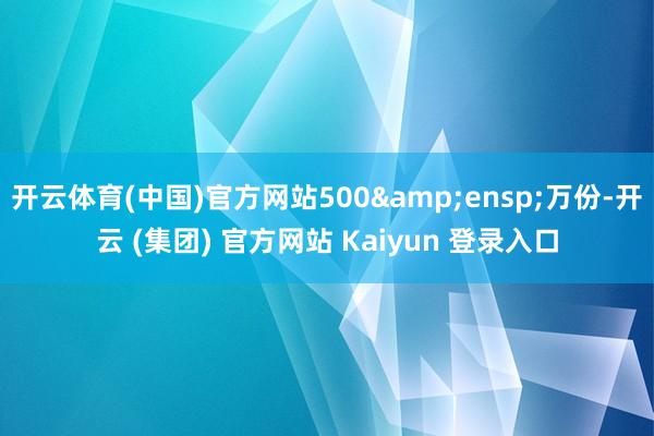 开云体育(中国)官方网站500&ensp;万份-开云 (集团) 官方网站 Kaiyun 登录入口