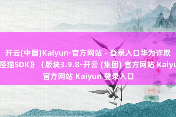 开云(中国)Kaiyun·官方网站 - 登录入口华为诈欺市集）、《怪猫SDK》（版块3.9.8-开云 (集团) 官方网站 Kaiyun 登录入口