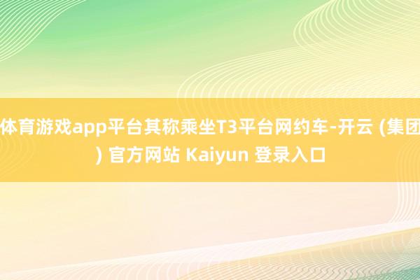 体育游戏app平台其称乘坐T3平台网约车-开云 (集团) 官方网站 Kaiyun 登录入口