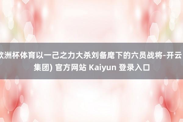 欧洲杯体育以一己之力大杀刘备麾下的六员战将-开云 (集团) 官方网站 Kaiyun 登录入口