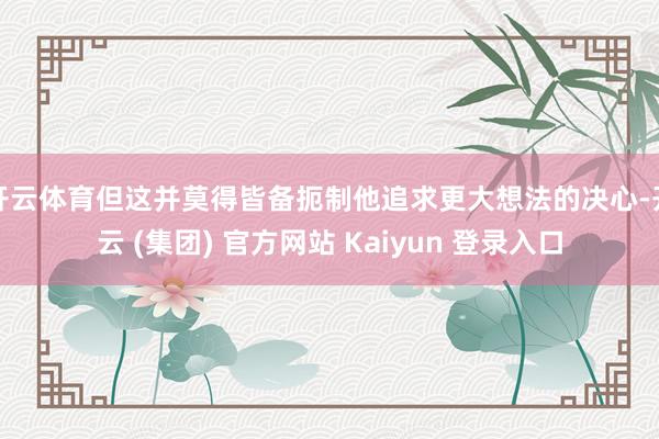 开云体育但这并莫得皆备扼制他追求更大想法的决心-开云 (集团) 官方网站 Kaiyun 登录入口