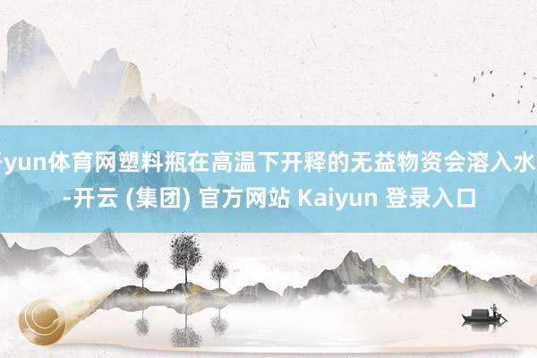 开yun体育网塑料瓶在高温下开释的无益物资会溶入水中-开云 (集团) 官方网站 Kaiyun 登录入口