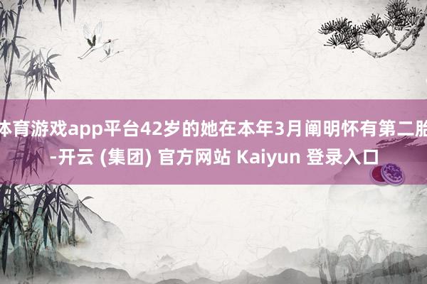体育游戏app平台42岁的她在本年3月阐明怀有第二胎-开云 (集团) 官方网站 Kaiyun 登录入口
