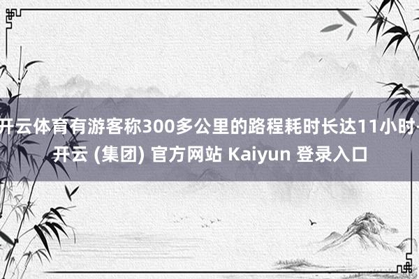 开云体育有游客称300多公里的路程耗时长达11小时-开云 (集团) 官方网站 Kaiyun 登录入口