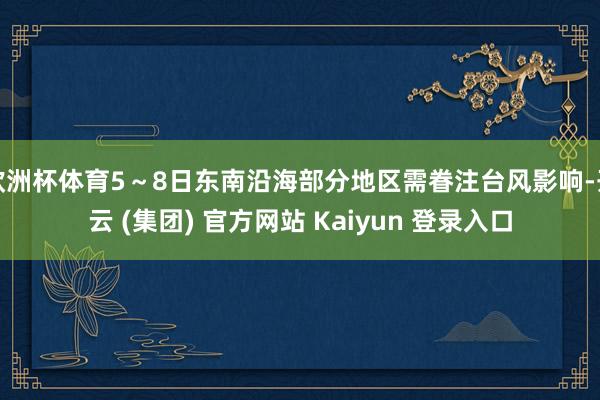 欧洲杯体育5～8日东南沿海部分地区需眷注台风影响-开云 (集团) 官方网站 Kaiyun 登录入口