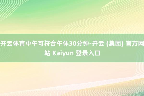 开云体育中午可符合午休30分钟-开云 (集团) 官方网站 Kaiyun 登录入口