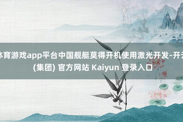 体育游戏app平台中国舰艇莫得开机使用激光开发-开云 (集团) 官方网站 Kaiyun 登录入口