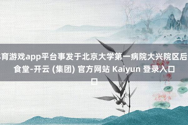 体育游戏app平台事发于北京大学第一病院大兴院区后厨食堂-开云 (集团) 官方网站 Kaiyun 登录入口