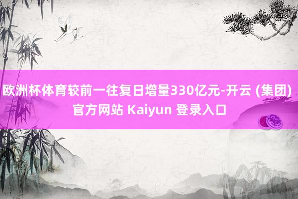 欧洲杯体育较前一往复日增量330亿元-开云 (集团) 官方网站 Kaiyun 登录入口