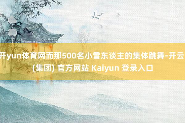 开yun体育网而那500名小雪东谈主的集体跳舞-开云 (集团) 官方网站 Kaiyun 登录入口