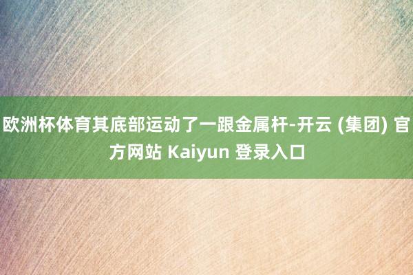 欧洲杯体育其底部运动了一跟金属杆-开云 (集团) 官方网站 Kaiyun 登录入口
