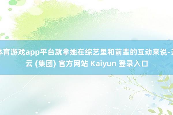 体育游戏app平台就拿她在综艺里和前辈的互动来说-开云 (集团) 官方网站 Kaiyun 登录入口