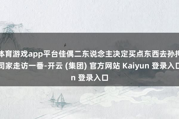 体育游戏app平台佳偶二东说念主决定买点东西去孙押司家走访一番-开云 (集团) 官方网站 Kaiyun 登录入口