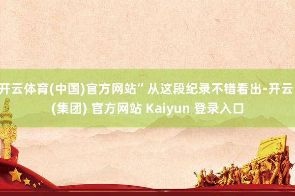 开云体育(中国)官方网站”从这段纪录不错看出-开云 (集团) 官方网站 Kaiyun 登录入口