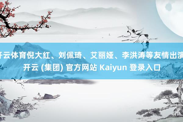 开云体育倪大红、刘佩琦、艾丽娅、李洪涛等友情出演-开云 (集团) 官方网站 Kaiyun 登录入口