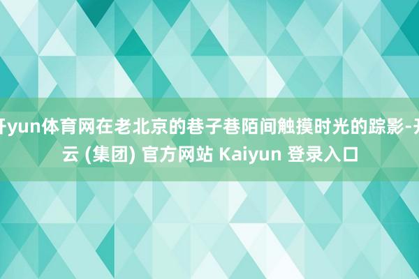 开yun体育网在老北京的巷子巷陌间触摸时光的踪影-开云 (集团) 官方网站 Kaiyun 登录入口
