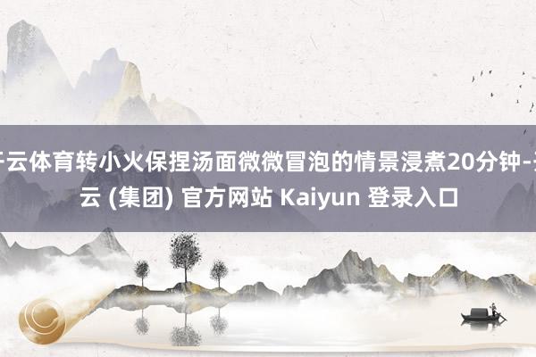 开云体育转小火保捏汤面微微冒泡的情景浸煮20分钟-开云 (集团) 官方网站 Kaiyun 登录入口
