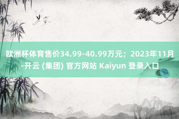 欧洲杯体育售价34.99-40.99万元；2023年11月-开云 (集团) 官方网站 Kaiyun 登录入口