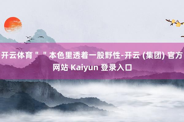 开云体育＂＂本色里透着一股野性-开云 (集团) 官方网站 Kaiyun 登录入口