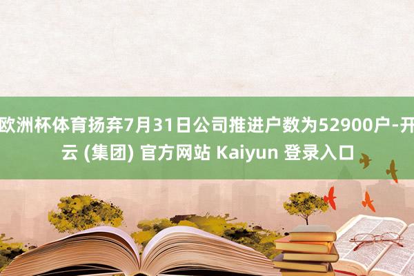 欧洲杯体育扬弃7月31日公司推进户数为52900户-开云 (集团) 官方网站 Kaiyun 登录入口