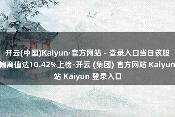开云(中国)Kaiyun·官方网站 - 登录入口当日该股因日涨幅偏离值达10.42%上榜-开云 (集团) 官方网站 Kaiyun 登录入口