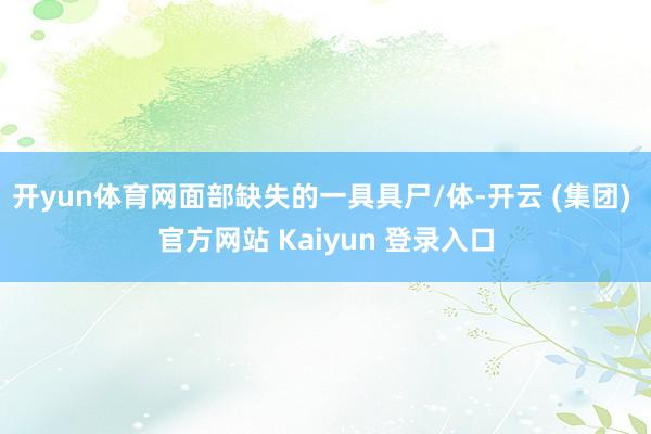 开yun体育网面部缺失的一具具尸/体-开云 (集团) 官方网站 Kaiyun 登录入口