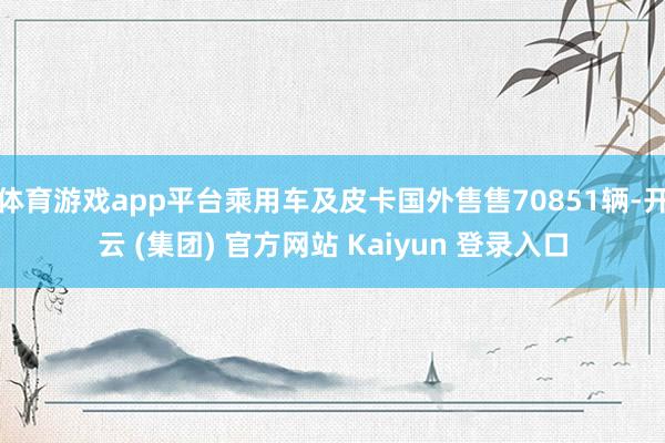 体育游戏app平台乘用车及皮卡国外售售70851辆-开云 (集团) 官方网站 Kaiyun 登录入口
