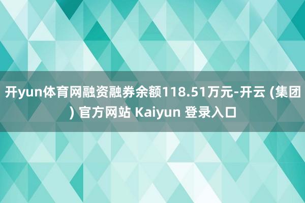 开yun体育网融资融券余额118.51万元-开云 (集团) 官方网站 Kaiyun 登录入口
