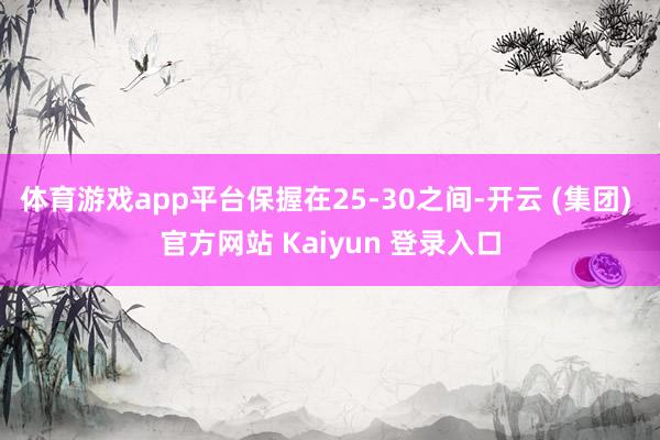 体育游戏app平台保握在25-30之间-开云 (集团) 官方网站 Kaiyun 登录入口